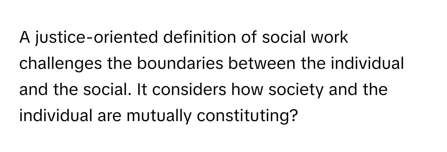 A justice-oriented definition of social work challenges the boundaries between the individual and the social. It considers how society and the individual are mutually constituting?