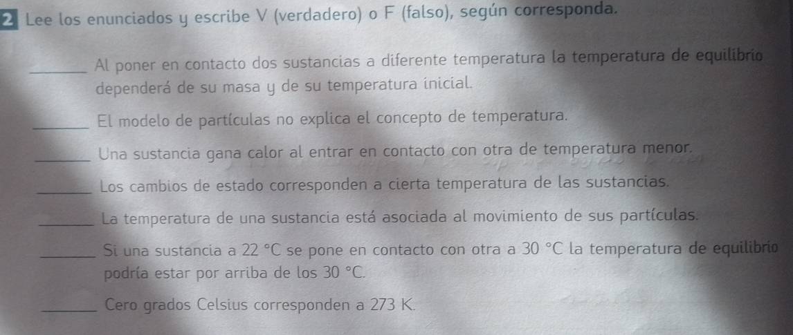 Lee los enunciados y escribe V (verdadero) o F (falso), según corresponda. 
_Al poner en contacto dos sustancias a diferente temperatura la temperatura de equilibrio 
dependerá de su masa y de su temperatura inicial. 
_El modelo de partículas no explica el concepto de temperatura. 
_Una sustancia gana calor al entrar en contacto con otra de temperatura menor. 
_Los cambios de estado corresponden a cierta temperatura de las sustancias. 
_La temperatura de una sustancia está asociada al movimiento de sus partículas. 
_Si una sustancia a 22°C se pone en contacto con otra a 30°C la temperatura de equilibrio 
podría estar por arriba de los 30°C. 
_Cero grados Celsius corresponden a 273 K.