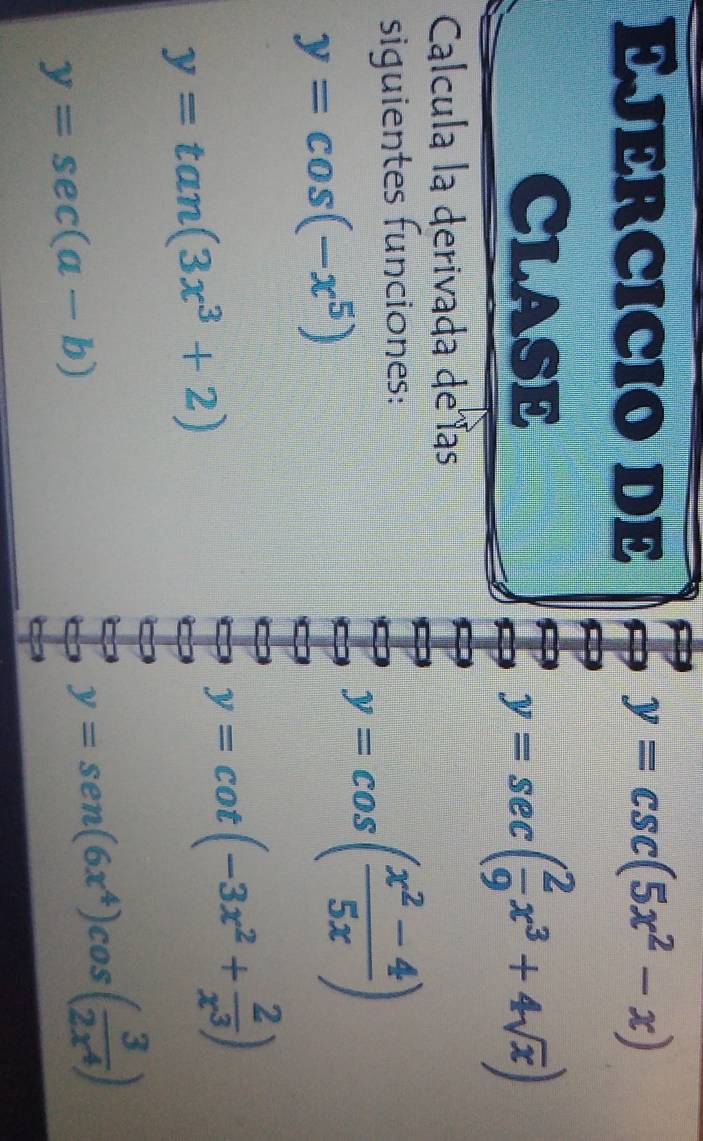 Ejércicio de y=csc (5x^2-x)
ClasE
y=sec ( 2/9 x^3+4sqrt(x))
Calcula la derivada de las 
siguientes funciones:
y=cos (-x^5)
y=cos ( (x^2-4)/5x )
y=tan (3x^3+2)
y=cot (-3x^2+ 2/x^3 )
y=sec (a-b)
y=sen (6x^4)cos ( 3/2x^4 )