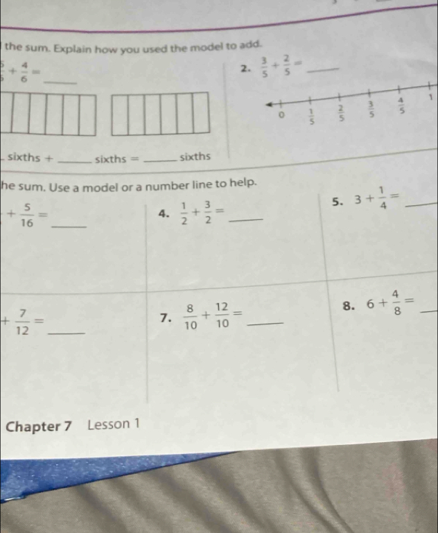 the sum. Explain how you used the model to add.
_  5/5 + 4/6 =
2.  3/5 + 2/5 = _
1
sixt hs _sixths = _sixths
he sum. Use a model or a number line to help.
_ + 5/16 =
4.  1/2 + 3/2 = _
5. 3+ 1/4 = _
8. 6+ 4/8 = _
_ + 7/12 =
7.  8/10 + 12/10 = _
Chapter 7 Lesson 1