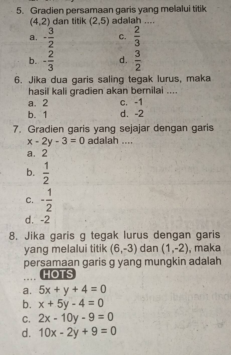 Gradien persamaan garis yang melalui titik
(4,2) dan titik (2,5) adalah ....
a. - 3/2   2/3 
C.
b. - 2/3   3/2 
d.
6. Jika dua garis saling tegak lurus, maka
hasil kali gradien akan bernilai ....
a. 2 c. -1
b. 1 d. -2
7. Gradien garis yang sejajar dengan garis
x-2y-3=0 adalah ....
a. 2
b.  1/2 
C. - 1/2 
d. -2
8. Jika garis g tegak lurus dengan garis
yang melalui titik (6,-3) dan (1,-2) , maka
persamaan garis g yang mungkin adalah
HOTS
a. 5x+y+4=0
b. x+5y-4=0
C. 2x-10y-9=0
d. 10x-2y+9=0