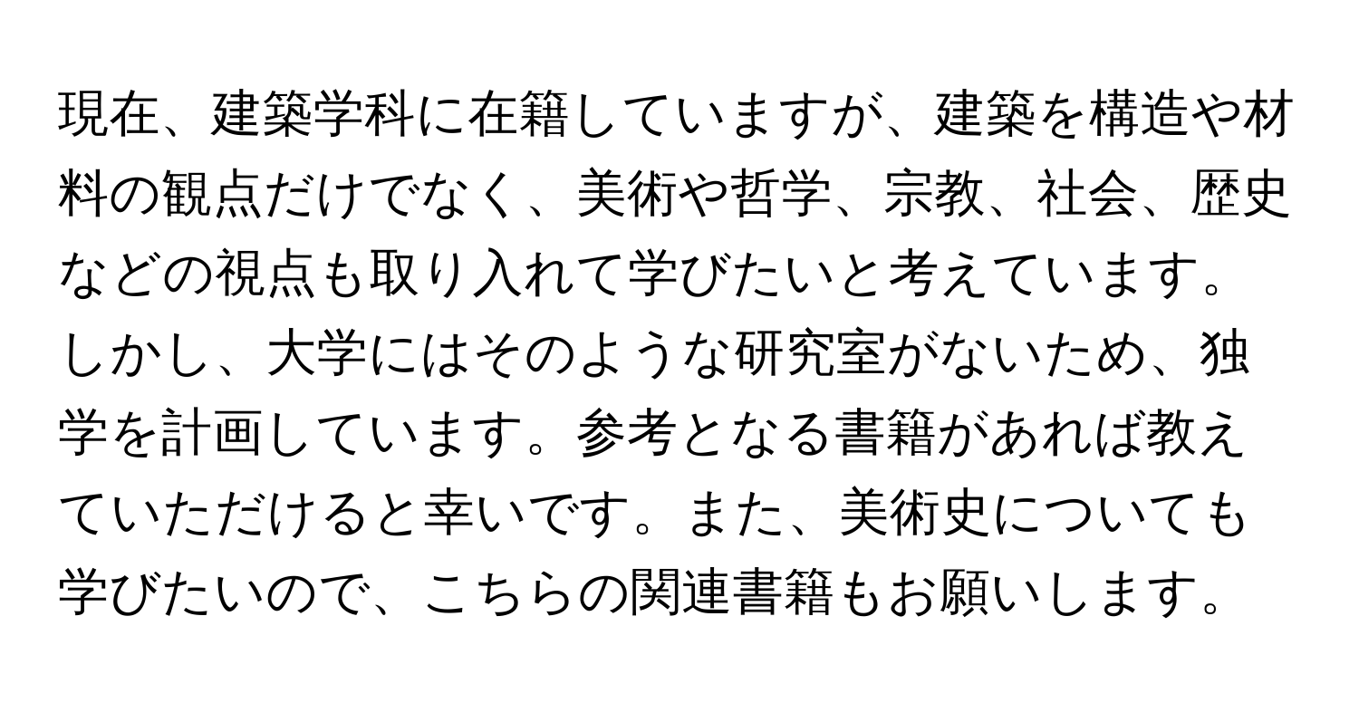 現在、建築学科に在籍していますが、建築を構造や材料の観点だけでなく、美術や哲学、宗教、社会、歴史などの視点も取り入れて学びたいと考えています。しかし、大学にはそのような研究室がないため、独学を計画しています。参考となる書籍があれば教えていただけると幸いです。また、美術史についても学びたいので、こちらの関連書籍もお願いします。