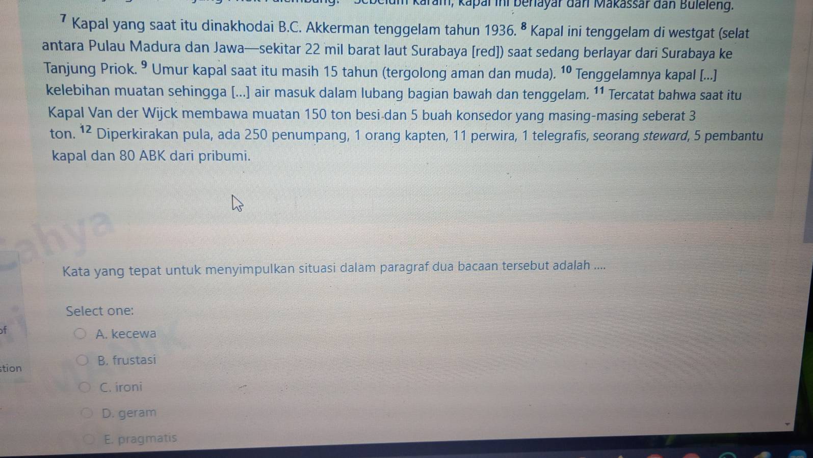 am, kapal ini behayar dan Makassär dan Buleleng.
7 Kapal yang saat itu dinakhodai B.C. Akkerman tenggelam tahun 1936. ⁸ Kapal ini tenggelam di westgat (selat
antara Pulau Madura dan Jawa—sekitar 22 mil barat laut Surabaya [red]) saat sedang berlayar dari Surabaya ke
Tanjung Priok. ^^9 Umur kapal saat itu masih 15 tahun (tergolong aman dan muda). 10 Tenggelamnya kapal [...]
kelebihan muatan sehingga [...] air masuk dalam lubang bagian bawah dan tenggelam. 11 Tercatat bahwa saat itu
Kapal Van der Wijck membawa muatan 150 ton besi-dan 5 buah konsedor yang masing-masing seberat 3
ton. 12 Diperkirakan pula, ada 250 penumpang, 1 orang kapten, 11 perwira, 1 telegrafis, seorang steward, 5 pembantu
kapal dan 80 ABK dari pribumi.
Kata yang tepat untuk menyimpulkan situasi dalam paragraf dua bacaan tersebut adalah ....
Select one:
of
A. kecewa
B. frustasi
tion
C. ironi
D. geram
E. pragmatis