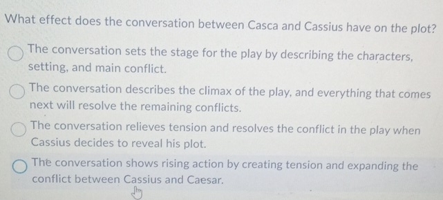 What effect does the conversation between Casca and Cassius have on the plot?
The conversation sets the stage for the play by describing the characters,
setting, and main conflict.
The conversation describes the climax of the play, and everything that comes
next will resolve the remaining conflicts.
The conversation relieves tension and resolves the conflict in the play when
Cassius decides to reveal his plot.
The conversation shows rising action by creating tension and expanding the
conflict between Cassius and Caesar.