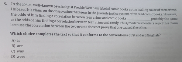 In the 1950s, well-known psychologist Fredric Wertham labeled comic books as the leading cause of teen crime.
He based his claim on the observation that teens in the juvenile justice system often read comic books. However,
the odds of him finding a correlation between teen crime and comic books
as the odds of him finding a correlation between teen crime and candy. Thus, modern scientists reject this claim probably the same
because the correlation between the two events does not prove that one caused the other.
Which choice completes the text so that it conforms to the conventions of Standard English?
A) is
B) are
C) was
D) were