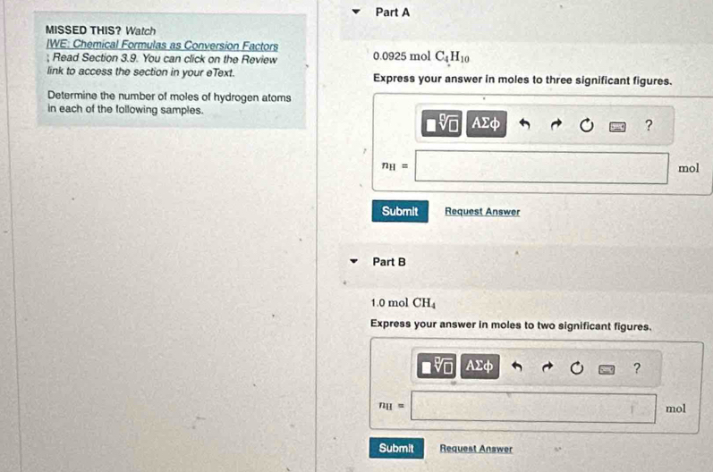 MISSED THIS? Watch 
IWE: Chemical Formulas as Conversion Factors 
; Read Section 3.9. You can click on the Review 0.0925 mol C_4H_10
link to access the section in your eText. Express your answer in moles to three significant figures. 
Determine the number of moles of hydrogen atoms 
in each of the following samples. AΣφ
?
n_H= mol
Submit Request Answer 
Part B
1.0 mol CH_4
Express your answer in moles to two significant figures.
Asumlimits d
?
n_H= mol
Submit Request Answer