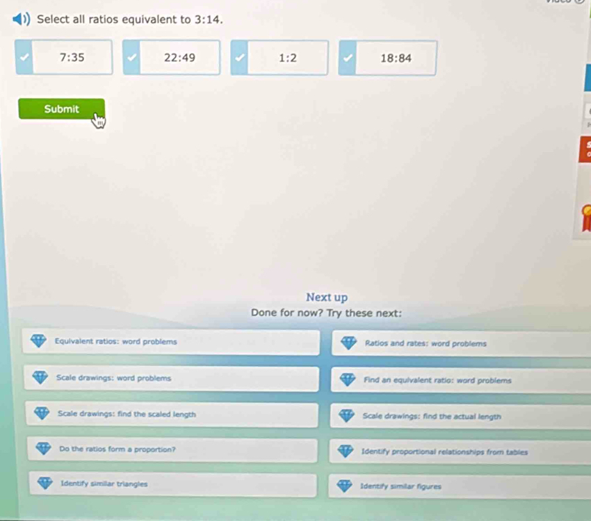 Select all ratios equivalent to 3:14.
7:35
22:49
1:2
18:84
Submit
Next up
Done for now? Try these next:
Equivalent ratios: word problems Ratios and rates: word problems
Scale drawings: word problems Find an equivalent ratio: word problems
Scale drawings: find the scaled length Scale drawings: find the actual length
Do the ratios form a proportion? Identify proportional relationships from tables
Identify similar triangles Identify similar figures