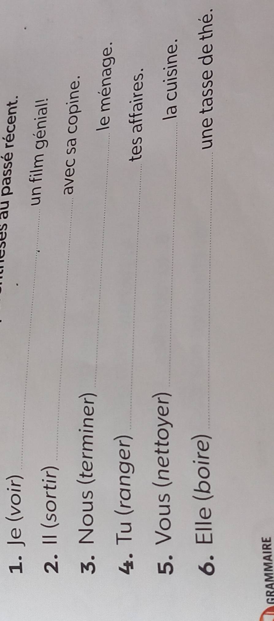 Je (voir) 
reses au passé récent. 
_ 
2. Il (sortir)_ 
un film génial! 
avec sa copine. 
3. Nous (terminer) _le ménage. 
4. Tu (ranger) _tes affaires. 
5. Vous (nettoyer)_ 
la cuisine. 
6. Elle (boire) _une tasse de thé. 
GRAMMAIRE