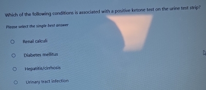 Which of the following conditions is associated with a positive ketone test on the urine test strip?
Please select the single best answer
Renal calculi
Diabetes mellitus
Hepatitis/cirrhosis
Urinary tract infection