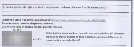 ¿Es posible aplicar esta regla a productos de potencias con bases diferentes? Justífica tu respuesta.
_
_
Obser5va el video "Problemas con potencias". https://www.youtube.com/watch?v=sSl-h00o8A8
Posteriormente, resuelve el siguiente problema.
Don Antonio tiene un terreno con las siguientes medidas:
Si don Antonio desea sembrar, de modo que sea equitativo, 10^2 diferentes
especies de árboles frutales en todo el terreno, áqué área del terreno le
corresponde a cada árbol frutal?
_