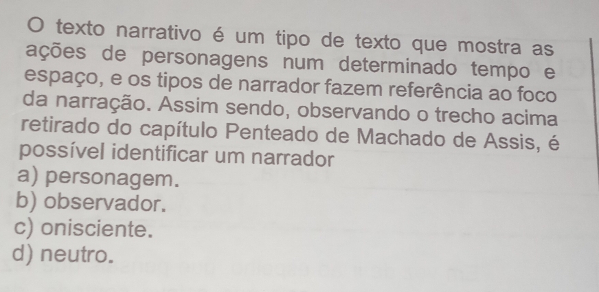 texto narrativo é um tipo de texto que mostra as
ações de personagens num determinado tempo e
espaço, e os tipos de narrador fazem referência ao foco
da narração. Assim sendo, observando o trecho acima
retirado do capítulo Penteado de Machado de Assis, é
possível identificar um narrador
a) personagem.
b) observador.
c) onisciente.
d) neutro.