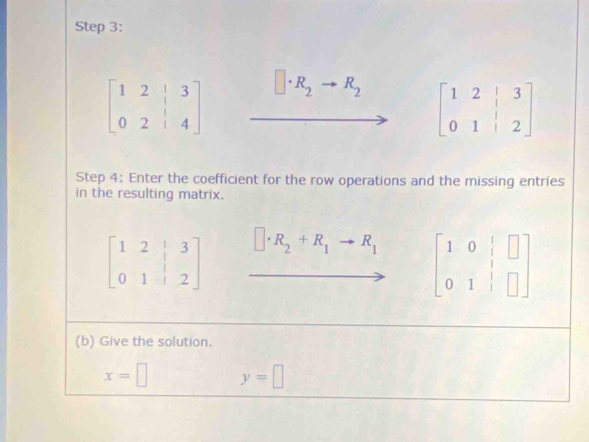 beginbmatrix 1&2&|&3 0&2&|&4endbmatrix □ · R_2 R_2
beginbmatrix 1&2&|&3 0&1&|&2endbmatrix
Step 4: Enter the coefficient for the row operations and the missing entries
in the resulting matrix.
□ · R_2+R_1to R_1 beginbmatrix 1&0&|&□  0&1&|&□ endbmatrix
(b) Give the solution.
x=□
y=□