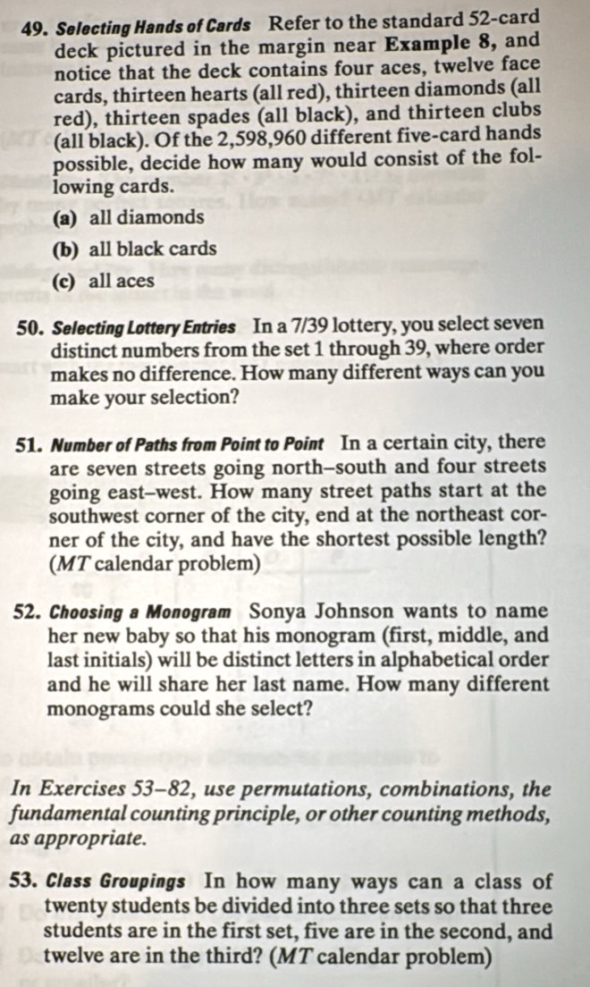 Selecting Hands of Cards Refer to the standard 52 -card
deck pictured in the margin near Example 8, and
notice that the deck contains four aces, twelve face
cards, thirteen hearts (all red), thirteen diamonds (all
red), thirteen spades (all black), and thirteen clubs
(all black). Of the 2,598, 960 different five-card hands
possible, decide how many would consist of the fol-
lowing cards.
(a) all diamonds
(b) all black cards
(c) all aces
50. Selecting Lottery Entries In a 7/39 lottery, you select seven
distinct numbers from the set 1 through 39, where order
makes no difference. How many different ways can you
make your selection?
51. Number of Paths from Point to Point In a certain city, there
are seven streets going north-south and four streets
going east--west. How many street paths start at the
southwest corner of the city, end at the northeast cor-
ner of the city, and have the shortest possible length?
(MT calendar problem)
52. Choosing a Monogram Sonya Johnson wants to name
her new baby so that his monogram (first, middle, and
last initials) will be distinct letters in alphabetical order
and he will share her last name. How many different
monograms could she select?
In Exercises 53-82, use permutations, combinations, the
fundamental counting principle, or other counting methods,
as appropriate.
53. Class Groupings In how many ways can a class of
twenty students be divided into three sets so that three
students are in the first set, five are in the second, and
twelve are in the third? (MT calendar problem)