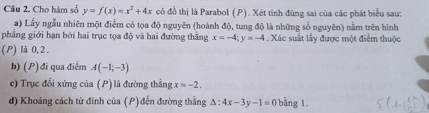 Cho hàm số y=f(x)=x^2+4x có đồ thị là Parabol (P). Xét tính đúng sai của các phát biểu sau: 
a) Lấy ngẫu nhiên một điểm có tọa độ nguyên (hoành độ, tung độ là những số nguyên) nằm trên hình 
phẳng giới hạn bởi hai trục tọa độ và hai đường thẳng x=-4; y=-4. Xác suất lấy được một điểm thuộc 
(P) là 0, 2. 
b) (P) đi qua điểm A(-1;-3)
c) Trục đối xứng của (P) là đường thẳng x=-2. 
d) Khoảng cách từ đỉnh của (P) đến đường thẳng △ :4x-3y-1=0 bằng 1.