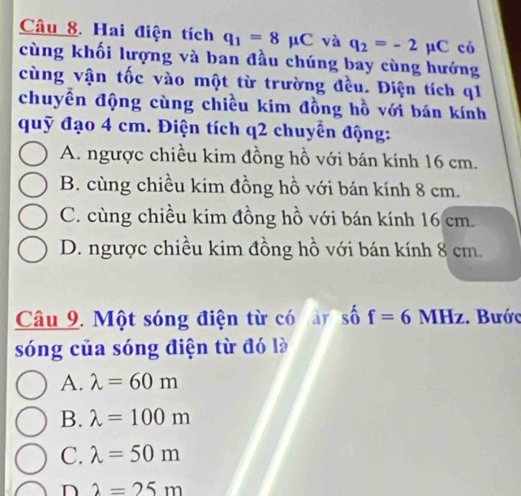 Hai điện tích q_1=8mu C và q_2=-2mu C có
cùng khối lượng và ban đầu chúng bay cùng hướng
cùng vận tốc vào một từ trường đều. Điện tích q1
chuyền động cùng chiều kim đồng hồ với bán kính
quỹ đạo 4 cm. Điện tích q2 chuyển động:
A. ngược chiều kim đồng hồ với bán kính 16 cm.
B. cùng chiều kim đồng hồ với bán kính 8 cm.
C. cùng chiều kim đồng hồ với bán kính 16 cm.
D. ngược chiều kim đồng hồ với bán kính 8 cm.
Câu 9. Một sóng điện từ có ar số f=6 MHz. Bước
sóng của sóng điện từ đó là
A. lambda =60m
B. lambda =100m
C. lambda =50m
D 2=25m