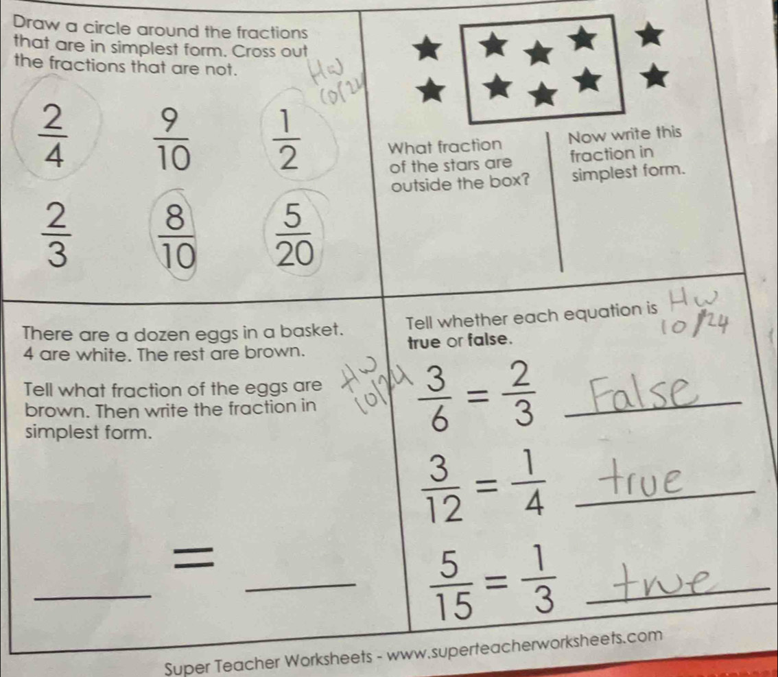 Draw a circle around the fractions 
that are in simplest form. Cross out 
the fractions that are not.
 2/4 
 9/10 
 1/2 
What fraction Now write this 
of the stars are fraction in 
outside the box? simplest form.
 2/3 
 8/10   5/20 
There are a dozen eggs in a basket. Tell whether each equation is
4 are white. The rest are brown. true or false. 
Tell what fraction of the eggs are 
brown. Then write the fraction in 
simplest form.
 3/6 = 2/3  _
 3/12 = 1/4  _ 
= 
_ 
__  5/15 = 1/3 
Super Teacher Worksheets - www.superteacherworksheets.com