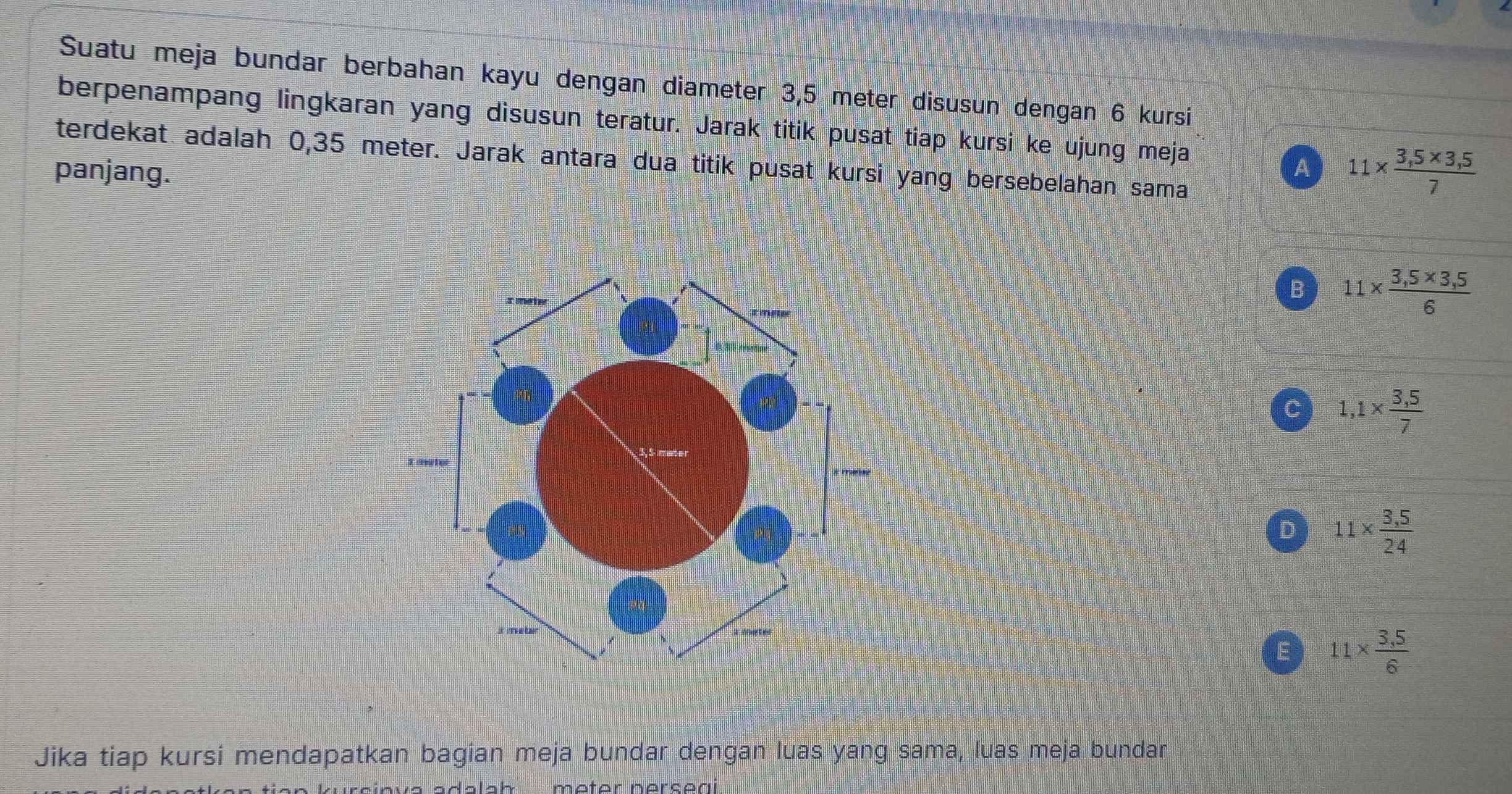 Suatu meja bundar berbahan kayu dengan diameter 3,5 meter disusun dengan 6 kursi
berpenampang lingkaran yang disusun teratur. Jarak titik pusat tiap kursi ke ujung meja
terdekat adalah 0,35 meter. Jarak antara dua titik pusat kursi yang bersebelahan sama
panjang. A 11*  (3,5* 3,5)/7 
B 11*  (3,5* 3,5)/6 
C 1,1*  (3,5)/7 
D 11*  (3,5)/24 
E 11*  (3.5)/6 
Jika tiap kursi mendapatkan bagian meja bundar dengan luas yang sama, luas meja bundar