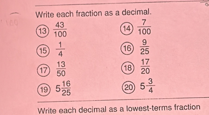 Write each fraction as a decimal. 
13  43/100 
14  7/100 
15  1/4 
16  9/25 
17  13/50 
18  17/20 
19 5 16/25 
20 5 3/4 
Write each decimal as a lowest-terms fraction