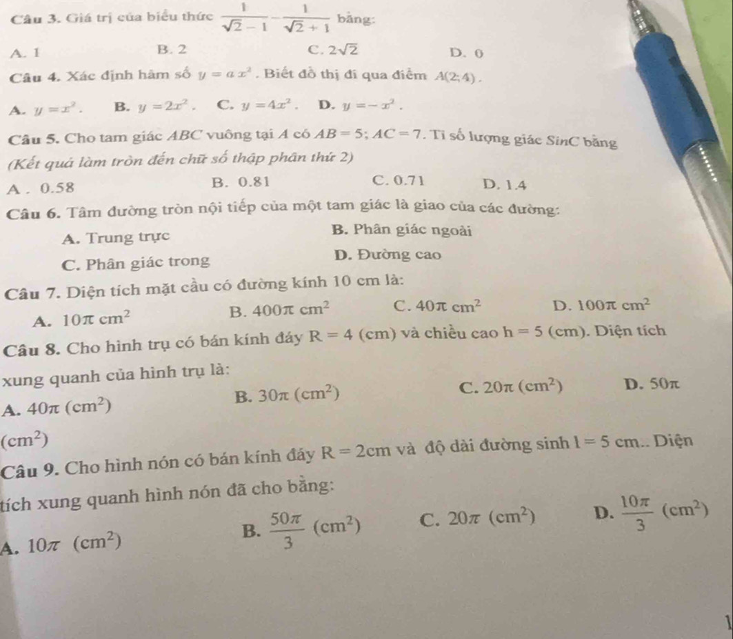 Giá trị của biểu thức  1/sqrt(2)-1 - 1/sqrt(2)+1  bǎng:
A. 1 B. 2 C. 2sqrt(2) D. 0
Câu 4. Xác định hãm số y=ax^2. Biết đồ thị đi qua điểm A(2;4).
A. y=x^2. B. y=2x^2. C. y=4x^2. D. y=-x^2.
Câu 5. Cho tam giác ABC vuông tại A có AB=5;AC=7. Tỉ số lượng giác SinC bằng
(Kết quả làm tròn đến chữ số thập phân thứ 2)
A . 0.58 B. 0.81 C. 0.71 D. 1.4
Câu 6. Tâm đường tròn nội tiếp của một tam giác là giao của các đường:
A. Trung trực
B. Phân giác ngoài
C. Phân giác trong
D. Đường cao
Câu 7. Diện tích mặt cầu có đường kính 10 cm là:
A. 10π cm^2
B. 400π cm^2 C. 40π cm^2 D. 100π cm^2
Câu 8. Cho hình trụ có bán kính đáy R=4 (cm) và chiều cao h=5(cm). Diện tích
xung quanh của hình trụ là:
A. 40π (cm^2)
B. 30π (cm^2) C. 20π (cm^2) D. 50π
(cm^2)
Câu 9. Cho hình nón có bán kính đảy R=2cm và độ dài đường sin h1=5cm.. Diện
tích xung quanh hình nón đã cho bằng:
A. 10π (cm^2) B.  50π /3 (cm^2) C. 20π (cm^2) D.  10π /3 (cm^2)
1