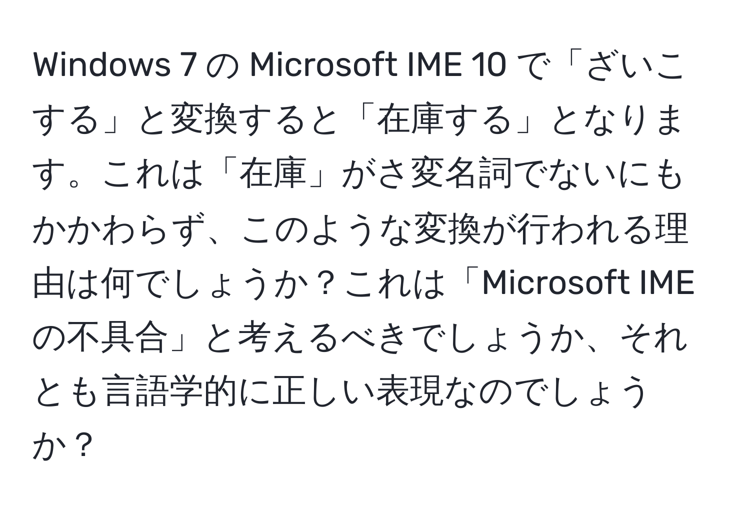 Windows 7 の Microsoft IME 10 で「ざいこする」と変換すると「在庫する」となります。これは「在庫」がさ変名詞でないにもかかわらず、このような変換が行われる理由は何でしょうか？これは「Microsoft IME の不具合」と考えるべきでしょうか、それとも言語学的に正しい表現なのでしょうか？