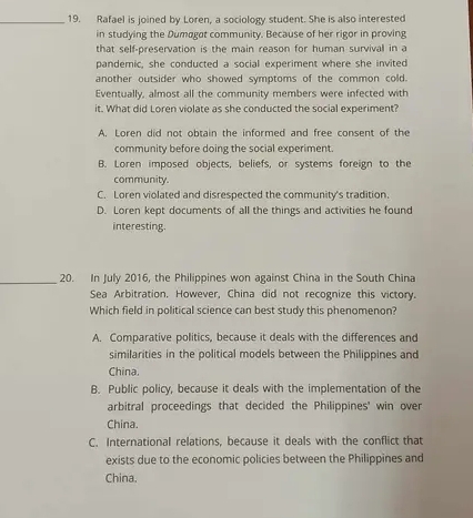 Rafael is joined by Loren, a sociology student. She is also interested
in studying the Dumagat community. Because of her rigor in proving
that self-preservation is the main reason for human survival in a
pandemic, she conducted a social experiment where she invited
another outsider who showed symptoms of the common cold.
Eventually, almost all the community members were infected with
it. What did Loren violate as she conducted the social experiment?
A. Loren did not obtain the informed and free consent of the
community before doing the social experiment.
B. Loren imposed objects, beliefs, or systems foreign to the
community.
C. Loren violated and disrespected the community's tradition.
D. Loren kept documents of all the things and activities he found
interesting.
_20. In July 2016, the Philippines won against China in the South China
Sea Arbitration. However, China did not recognize this victory.
Which field in political science can best study this phenomenon?
A. Comparative politics, because it deals with the differences and
similarities in the political models between the Philippines and
China.
B. Public policy, because it deals with the implementation of the
arbitral proceedings that decided the Philippines' win over
China.
C. International relations, because it deals with the conflict that
exists due to the economic policies between the Philippines and
China.
