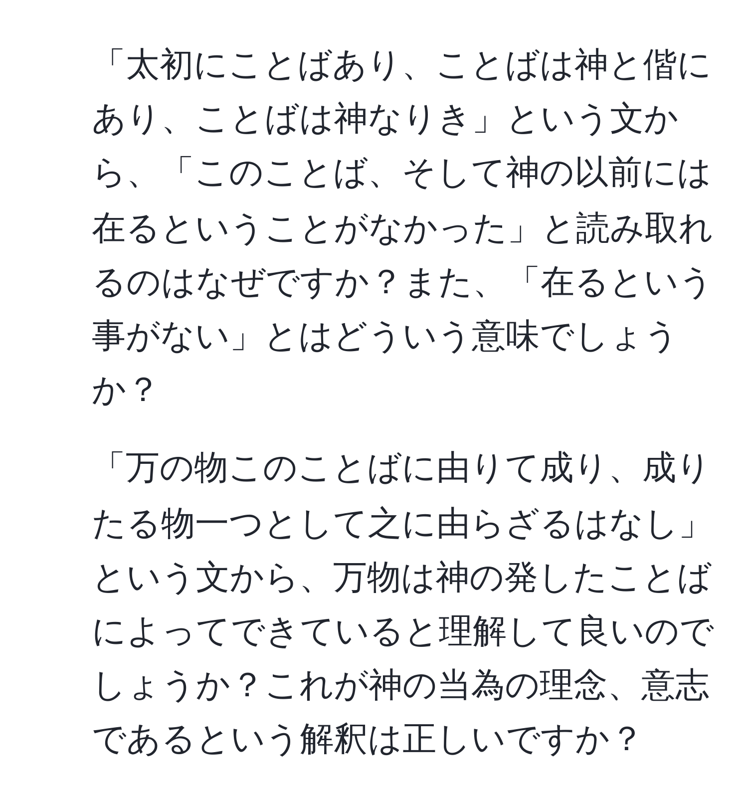 「太初にことばあり、ことばは神と偕にあり、ことばは神なりき」という文から、「このことば、そして神の以前には在るということがなかった」と読み取れるのはなぜですか？また、「在るという事がない」とはどういう意味でしょうか？

2. 「万の物このことばに由りて成り、成りたる物一つとして之に由らざるはなし」という文から、万物は神の発したことばによってできていると理解して良いのでしょうか？これが神の当為の理念、意志であるという解釈は正しいですか？