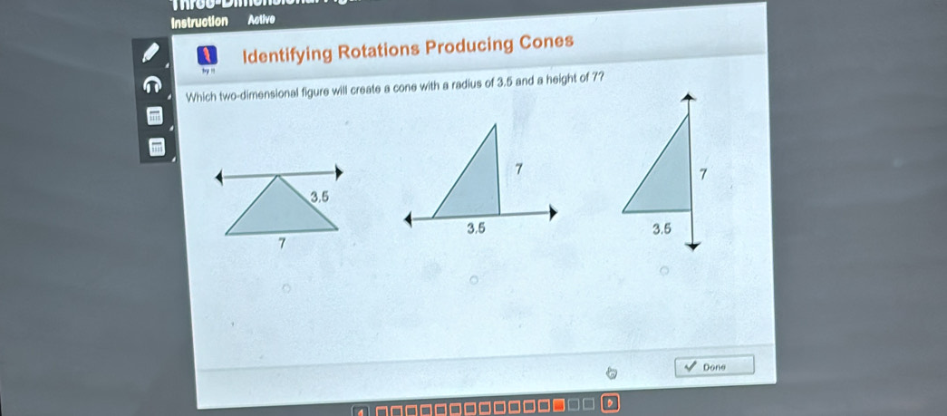 Instruction Active 
Identifying Rotations Producing Cones 
Which two-dimensional figure will create a cone with a radius of 3.5 and a height of 7? 
Done