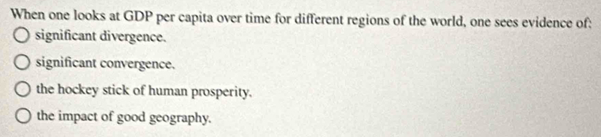 When one looks at GDP per capita over time for different regions of the world, one sees evidence of:
significant divergence.
significant convergence.
the hockey stick of human prosperity.
the impact of good geography.