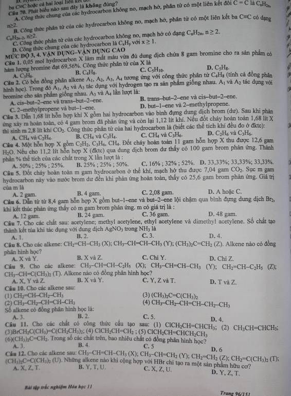 ba C=C hoặc cả hai loại liên kế t l
Cầu 70. Phát biểu nào sau đây là không đúng?
A. Công thức chung của các hydrocarbon không no, mạch hớ, phân từ có một liên kết đôi C=C là C₆H2n,
B. Công thức phân tử của các hydrocarbon không no, mạch hở, phân tử có một liên kết ba Cequiv C có dạng
n≥ 2.
C_nH_2n-2,n≥ 2.
C. Công thức phân từ của các hydrocarbon không no, mạch hở có dạng C_nH_2n,n≥ 2.
D. Công thức chung của các hydrocarbon là C_xH y với x≥ 1.
MỨC Độ 3, 4. V ANDO 2y G-VậN DỤNG CAO
Câu 1. 0,05 mol hydrocarbon X làm mất màu vừa đủ dung dịch chứa 8 gam bromine cho ra sản phẩm có
hàm lượng bromine đạt 69,56%. Công thức phân tử của X là
A. C_3H_6. B. C_4H_8. C. C_5H_10. D. C_5H_8.
Câu 2. Có bốn đồng phân alkene A_1,A_2,A_3,A_4 tương ứng với công thức phân tử C_4H_8 (tính cả đồng phân tác dụng với
hình học). Trong đó A_1,A_2 và A_3 tác dụng với hydrogen tạo ra sản phẩm giống nhau, A_1 và A_2
bromine cho sản phẩm giống nhau. A_3 và A_4 lần lượt là:
A. cis-but--2--ene và trans--but--2--ene. B. trans--but--2--ene và cis--but--2-ene.
C. 2-methylpropene và but-1-ene. D. but-1-ene và 2-methylpropene.
Cần 3. Dẫn 1,68 lít hỗn hợp khí X gồm hai hydrocarbon vào bình đựng dung dịch brom (dư). Sau khi phản
ứng xảy ra hoàn toàn, có 4 gam brom đã phản ứng và còn lại 1,12 lít khí. Nếu đốt cháy hoàn toàn 1,68 lit X
thì sinh ra 2,8 lit khí CO_2 Công thức phân tử của hai hydrocarbon là (biết các thể tích khí đều đo ở đktc):
A. CH_4 và C_2H_4. B. CH_4 và C_3H_4. C. CH_4 và C_3H_6. D. C_2H_6 và C_3H_6.
Câu 4. Một hỗn hợp X gồm C_2H_2,C_3H_6 ( ^· H. 4. Đốt cháy hoàn toàn 11 gam hỗn hợp X thu được 12,6 gam
H₂O. Nếu cho 11,2 lít hỗn hợp X (đktc) qua dung dịch brom dư thấy có 100 gam brom phản ứng. Thành
phần % thể tích của các chất trong X lần lượt là :
A. 50% :;25% ;25% . B. 25% ; 25% ; 50%. C. 16% ; 32% ; 52%. D. 33,33%; 33,33%; 33,33%.
Cầu 5. Đốt cháy hoàn toàn m gam hydrocarbon ở thể khí, mạch hở thu được 7,04 gam CO_2 Sục m gam
hydrocarbon này vào nước brom dư đến khi phản ứng hoàn toàn, thầy có 25,6 gam brom phản ứng. Giá trị
cùa m là C. 2,08 gam. D. A hoặc C.
A. 2 gam. B. 4 gam
Cầu 6. Dẫn từ từ 8,4 gam hỗn hợp X gồm but-1-ene và but-2--ene lội chậm qua bình đựng dung dịch 1 Br
khi kết thúc phản ứng thầy có m gam brom phản ứng. m có giá trị là :
A. 12 gam. B. 24 gam. C. 36 gam. D. 48 gam.
Cầu 7. Cho các chất sau: acetylene; methyl acetylene, ethyl acetylene và dimethy! acetylene. Số chất tạo
là
thành kết tùa khi tác dụng với dung địch AgNO_3 trong NH_3 C. 3. D. 4.
A. 1. B. 2.
Câu 8. Cho các alkene: CH_2=CH-CH_3(X);CH_3-CH=CH-CH_3(Y);(CH_3)_2C=CH_2(Z). Alkene nào có đồng
phân hình học? C, Chi Y. D. Chi Z.
A. X và Y. B. X và Z.
    
Câu 9. Cho các alkene: CH_3-CH=CH-C_2H_5(X); CH_3-CH=CH-CH_3 (Y): CH_2=CH-C_2H_5 vector 1
CH_3-CH=C(CH_3)_2(T). Alkene nào có đồng phân hình học?
A. X, Y và Z. B. X và Y. C. Y, Z và T. D. TvaZ.
Câu 10. Cho các alkene sau:
(1) CH_2=CH-CH_2-CH_3 (3) (CH_3)_2C=C(CH_3)_2
(2) CH_3-CH_2-CH=CH-CH_3 (4) CH_3-CH_2-CH=CH-CH_2-CH_3
ố alkene có đồng phân hình học là:
A. 3. B. 2. C. 5. D. 4,
Câu 11. Cho các chất có công thức cầu tạo sau: (1) ClCH_2CH=CHCH_3; (2) CH_3CH=CHCH_3;
(3) BrCH_2C(CH_3)=C(CH_2CH_3) 2; (4) CICH_2CH=CH_2;(5) ClCH_2CH=CHCH_2CH_3
(6) (CH_3)_2C=CH_2. Trong số các chất trên, bao nhiêu chất có đồng phân hình học?
A. 3. B. 4. C. 5
Câu 12. Cho các alkene sau: CH_3-CH=CH-CH_3(X);CH_3-CH=CH_2(Y);CH_2=CH_2(Z);CH_2=C(CH_3)_2(T); D. 6
(CH_3)_2C=C(CH_3)_2 (U). Những alkene nào khi cộng hợp với HBr chi tạo ra một sản phẩm hữu cơ?
A. X, Z, T. B. Y, T, U. C. X, Z, U. D. Y, Z, T.
Bài sập trắc nghiệm Hòu học II
Trane 96/1 51