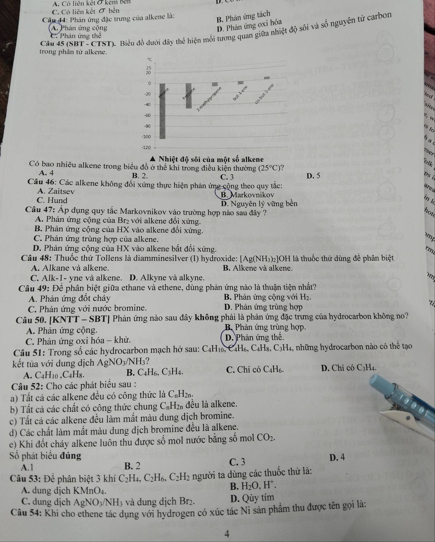 A. Có liên kết ở kém bên
C. Có liên kết σ bền
Câu 44: Phản ứng đặc trưng của alkene là:
B. Phản ứng tách
A. Phản ứng cộng
D. Phản ứng oxi hóa
Câu 45 (SBT-CTST (). Biểu đồ dưới đây thể hiện mối tương quan giữa nhiệt độ sôi và số nguyên tử carbon
C. Phản ứng thể
trong phân tử alkene.
°C
3
es
0
sma
-20
ted
-40   i
r
-60
e, w
-80
s to
-100
had
-120 
eser
Nhiệt độ sôi của một số alkene
olk
Có bao nhiêu alkene trong biểu đồ ở thể khí trong điều kiện thường (25°C) ?
A. 4 B. 2. C. 3 D. 5 ps 
Câu 46: Các alkene không đối xứng thực hiện phản ứng cộng theo quy tắc:
area
A. Zaitsev
B. Markovnikov
C. Hund
in l
D. Nguyên lý vững bền
Câu 47: Áp dụng quy tắc Markovnikov vào trường hợp nào sau đây ?
hot
A. Phản ứng cộng của Br₂ với alkene đối xứng.
B. Phản ứng cộng của HX vào alkene đối xứng.
C. Phản ứng trùng hợp của alkene.
m
D. Phản ứng cộng của HX vào alkene bất đối xứng. rm
Câu 48: Thuốc thử Tollens là diamminesilver (I) hydroxide: [Ag(NH -I_3)_2 JOH là thuốc thử dùng để phân biệt
A. Alkane và alkene. B. Alkene và alkene.
C. Alk-1- yne và alkene. D. Alkyne và alkyne.
m
Câu 49: Để phân biệt giữa ethane và ethene, dùng phản ứng nào là thuận tiện nhất?
A. Phản ứng đốt cháy  B. Phản ứng cộng với H_2.
`t
C. Phản ứng với nước bromine. D. Phản ứng trùng hợp
Câu 50. [KNTT - SBT] Phản ứng nào sau đây không phải là phản ứng đặc trưng của hydrocarbon không no?
A. Phản ứng cộng.
B. Phản ứng trùng hợp.
C. Phản ứng oxi hóa - khử. D. Phản ứng thế.
Câu 51: Trong số các hydrocarbon mạch hở sau: C₄H₁₀, C4H₆, C₄H₈, C3H₄, những hydrocarbon nào có thể tạo
kết tủa với dung dịch AgNO_3/NH_3 7
A. C_4H_1 0 . C_4H_8.
B. C_4H_6,C_3H_4. C. Chỉ có C_4H_6 D. Chỉ có C₃H4.
Câu 52: Cho các phát biểu sau :
a) Tất cả các alkene đều có công thức là C_nH_2n.
b) Tất cả các chất có công thức chung C_nH_2n đều là alkene.
c) Tất cả các alkene đều làm mất màu dung dịch bromine.
d) Các chất làm mất màu dung dịch bromine đều là alkene.
e) Khi đốt cháy alkene luôn thu được số mol nước bằng số mol CO_2.
Số phát biểu đúng D. 4
A.1 B. 2 C. 3
Câu 53: Để phân biệt 3 khí C_2H_4,C_2H_6,C_2H_2 người ta dùng các thuốc thử là:
A. dung dịch KMnO₄.
B. H_2O,H^+.
C. dung dịch AgNO_3/NH_3 và dung dịch Br₂. D. Qùy tím
Câu 54: Khi cho ethene tác dụng với hydrogen có xúc tác Ni sản phẩm thu được tên gọi là:
4