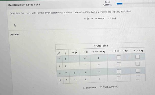 1/10
Question 2 of 10, Step 1 of 1 Correct
Complete the truth table for the given statements and then determine if the two statements are logically equivalent.
_v (pRightarrow sim q) and sim pwedge q
Answer
Equivalent Not Equivalent