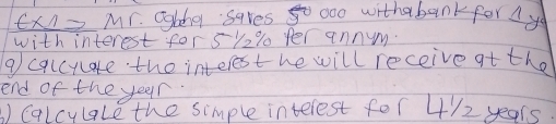 Ex1= Mr. Ggbha saves go 0oo withabankfor A yo 
with interest for 5% 2% fer annym. 
9 cqlcyate the interest he will receive at the 
end of the year. 
Calcylale the simple interest for 4/2 years.