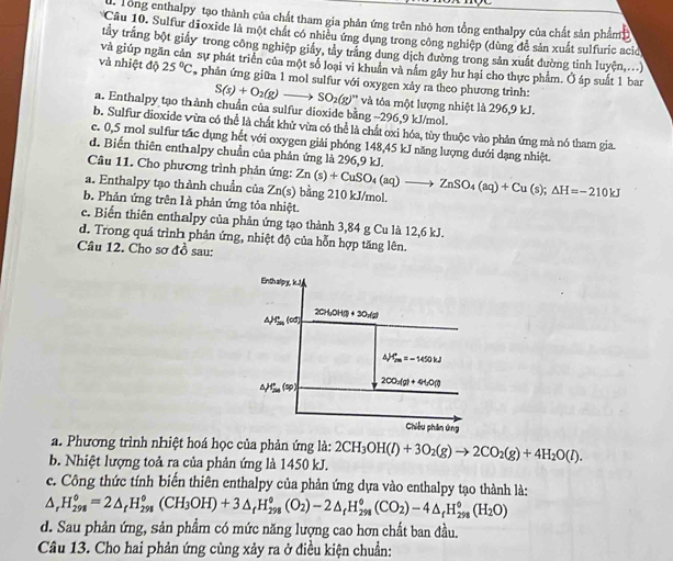 Tong enthalpy tạo thành của chất tham gia phản ứng trên nhỏ hơn tổng enthalpy của chất sản phẩm 
Câu 10. Sulfur dĩoxide là một chất có nhiều ứng dụng trong công nghiệp (dùng để sản xuất sulfuric aci
tầy trắng bột giảy trong công nghiệp giảy, tây trắng dung dịch đường trong sản xuất đường tỉnh luyện,...)
và giúp ng sự phát triển của một số loại vi khuẩn và nằm gây hư hai cho thực phẩm. Ở áp suất 1 bar
và nhiệt độ 25°C phản ứng giữa 1 mol sulfur với oxygen xảy ra theo phương trình:
S(s)+O_2(g)to SO_2(g)'' và tỏa một lượng nhiệt là 296,9 kJ.
a. Enthalpy tạo thành chuẩn của sulfur dioxide bằng −296,9 kJ/mol.
b. Sulfur dioxide vừa có thể là chất khử vừa có thể là chất oxi hóa, tùy thuộc vào phản ứng mà nó tham gia.
e. 0,5 mol sulfur tác dụng hết với oxygen giải phóng 148,45 kJ năng lượng dưới dạng nhiệt
d. Biến thiên enthalpy chuẩn của phản ứng là 296,9 kJ.
Câu 11. Cho phương trình phản ứng:
a. Enthalpy tạo thành chuẩn của : Zn(s) bằng 210 kJ/mol. Zn(s)+CuSO_4(aq)to ZnSO_4(aq)+Cu(s);△ H=-210kJ
b. Phản ứng trên là phản ứng tỏa nhiệt.
c. Biển thiên enthalpy của phản ứng tạo thành 3,84 g Cu là 12,6 kJ.
d. Trong quá trình phản ứng, nhiệt độ của hỗn hợp tăng lên.
Câu 12. Cho sơ đồ sau:
a. Phương trình nhiệt hoá học của phản ứng là:
b. Nhiệt lượng toả ra của phản ứng là 1450 kJ. 2CH_3OH(l)+3O_2(g)to 2CO_2(g)+4H_2O(l).
c. Công thức tính biến thiên enthalpy của phản ứng dựa vào enthalpy tạo thành là:
△ _rH_(298)^o=2△ _rH_(298)^o(CH_3OH)+3△ _rH_(298)^o(O_2)-2△ _rH_(298)^o(CO_2)-4△ _rH_(298)^o(H_2O)
d. Sau phản ứng, sản phẩm có mức năng lượng cao hơn chất ban đầu.
Câu 13. Cho hai phản ứng cùng xảy ra ở điều kiện chuẩn: