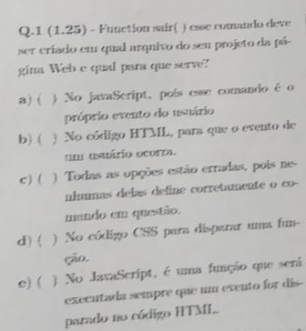 1 (1.25) - Function sair( ) esse comando deve
ser criado em qual arquivo do seu projeto da pá-
gina Web e qual para que serve?
a) ( ) No javaScript, poís esse comando é o
próprio evento do usuário
b) ( ) No código HTML, para que o evento de
um usuário ocorra.
c) ( ) Todas as opções estão erradas, pois ne-
nlumnas delas define corretamente o co--
mando em questão.
d)( ) No código CSS para disparar uma fum-
(a0.
c) ( ) No JavaScript, é uma função que será
executada sempre que um evento for dis--
parado no código HTML.