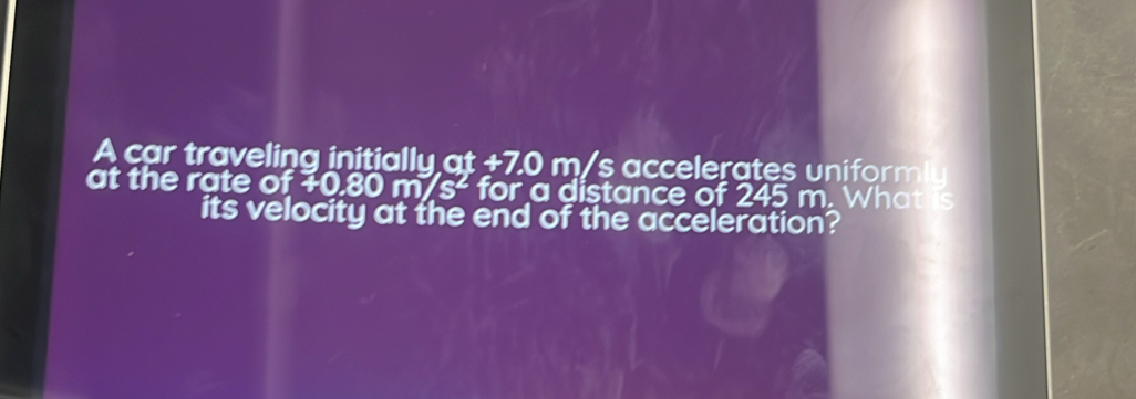 A car traveling initially at +7.0 m/s accelerates uniformly 
at the rate of 70.80m/s^2 for a distance of 245 m. What is 
its velocity at the end of the acceleration?