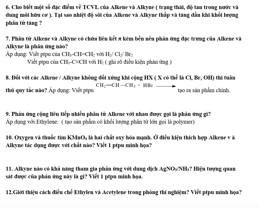 Cho biết một số đặc điểm về TCVL của Alkene và Alkyne ( trạng thái, độ tan trong nước và
dung môi hữu cơ ). Tại sao nhiệt độ sôi của Alkene và Alkyne thấp và tăng dần khi khối lượng
phân tử tăng ?
7. Phân tử Alkene và Alkyne có chứa liên kết π kém bền nên phản ứng đặc trưng của Alkene và
Alkyne là phản ứng nào?
Áp dụng: Viết ptpu của CH_3-CH=CH_2 với H_2/Cl_2/Br_2
Viết ptpu của CH_3-Cequiv CH với H_2 ( ghi rõ điều kiện phản ứng )
8. Đối với các Alkene / Alkyne không đổi xứng khi cộng HX ( X có thể là Cl, Br, OH) thì tuân
CH_2=CH-CH_3+HBr ·
thủ quy tắc nào? Áp dụng: Viết ptpu tạo ra sản phẩm chính.
9. Phản ứng cộng liên tiếp nhiều phân tử Alkene với nhau được gọi là phản ứng gì?
Áp dụng với Ethylene: ( tạo sản phẩm có khối lượng phân tử lớn gọi là polymer)
10. Oxygen và thuốc tím KMn O_4 là hai chất oxy hóa mạnh. Ở điều kiện thích hợp Alkene v à
Alkyne tác dụng được với chất nào? Viết 1 ptpu minh họa?
11. Alkyne nào có khả năng tham gia phản ứng với dung dịch AgNO3 NH_3;? Hiện tượng quan
sát được của phản ứng này là gì? Viết 1 ptpu minh họa.
12.Giới thiệu cách điều chế Ethylen và Acetylene trong phòng thí nghiệm? Viết ptpu minh họa?