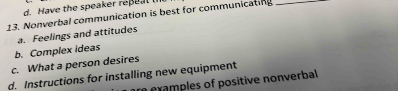 d. Have the speaker repeal l
13. Nonverbal communication is best for communicating_
a. Feelings and attitudes
b. Complex ideas
c. What a person desires
d. Instructions for installing new equipment
a examples of positive nonverbal