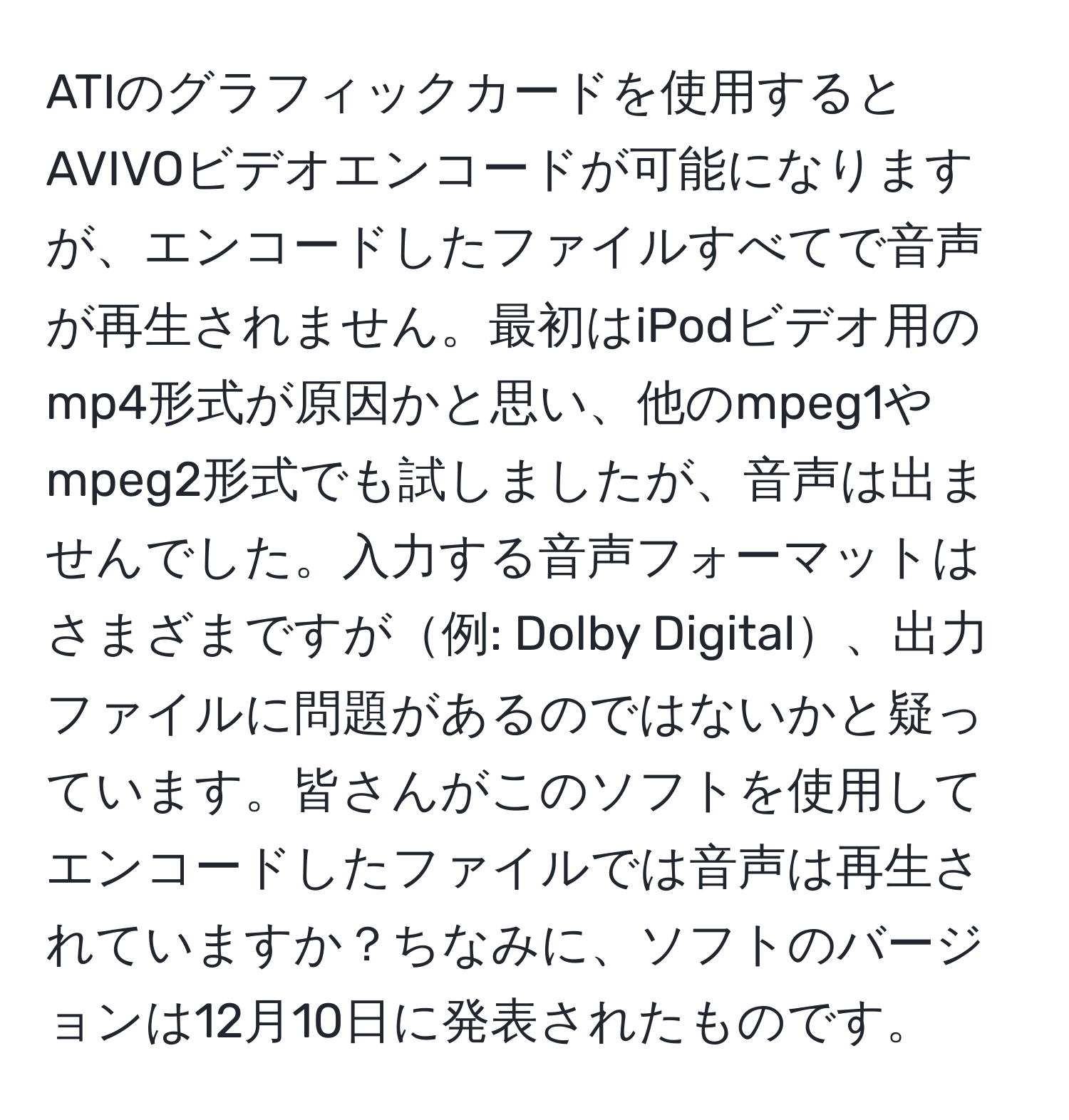 ATIのグラフィックカードを使用するとAVIVOビデオエンコードが可能になりますが、エンコードしたファイルすべてで音声が再生されません。最初はiPodビデオ用のmp4形式が原因かと思い、他のmpeg1やmpeg2形式でも試しましたが、音声は出ませんでした。入力する音声フォーマットはさまざまですが例: Dolby Digital、出力ファイルに問題があるのではないかと疑っています。皆さんがこのソフトを使用してエンコードしたファイルでは音声は再生されていますか？ちなみに、ソフトのバージョンは12月10日に発表されたものです。