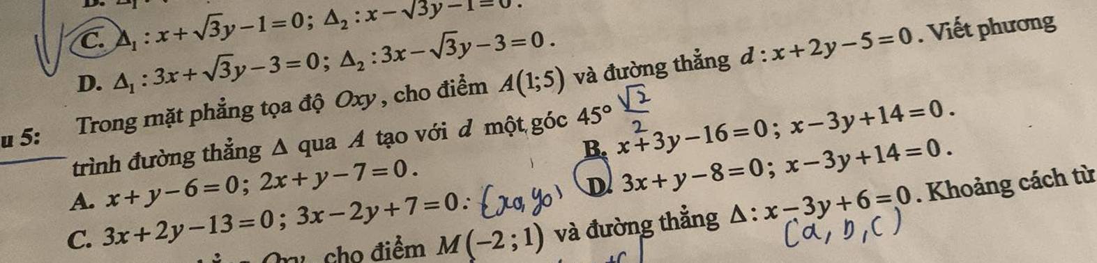 C. △ _1:x+sqrt(3)y-1=0; △ _2:x-sqrt(3)y-1=0. Viết phương
D. △ _1:3x+sqrt(3)y-3=0; △ _2:3x-sqrt(3)y-3=0. 
u 5: Trong mặt phẳng tọa độ Oxy, cho điểm A(1;5) và đường thẳng
d:x+2y-5=0
B. x+3y-16=0; x-3y+14=0. 
trình đường thẳng Δ qua A tạo với đ một góc 45°
A. x+y-6=0; 2x+y-7=0.
D 3x+y-8=0; x-3y+14=0. 
cho điểm M(-2;1) và đường thẳng △ :x-3y+6=0. Khoảng cách từ
C. 3x+2y-13=0; 3x-2y+7=0.