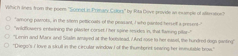 Which lines from the poem ''Sonnet in Primary Colors' by Rita Dove provide an example of alliteration? 
"among parrots, in the stern petticoats of the peasant, / who painted herself a present-- 
'wildflowers entwining the plaster corset / her spine resides in, that flaming pillar-- 
“Lenin and Marx and Stalin arrayed at the footstead. / And rose to her easel, the hundred dogs panting” 
"Diego's / love a skull in the circular window / of the thumbprint searing her immutable brow.'