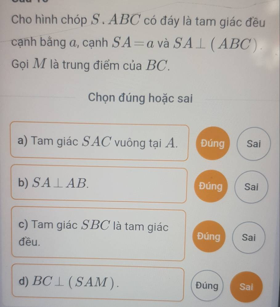 Cho hình chóp S . ABC có đáy là tam giác đều 
cạnh bằng a, cạnh SA=a và SA⊥ (ABC). 
Gọi M là trung điểm của BC. 
Chọn đúng hoặc sai 
a) Tam giác SAC vuông tại A. Đúng Sai 
b) SA⊥ AB. Đúng Sai 
c) Tam giác SBC là tam giác 
đều. 
Đúng Sai 
d) BC⊥ (SAM). Đúng Sai