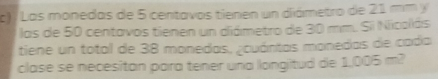 Las monedas de 5 centavos tienen un diámetro de 21 mm y 
las de 50 centavos tienen un diámetro de 30 mm. Si Nicolás 
tiene un total de 38 monedas, ¿cuántas monedas de cada 
clase se necesitan para tener una longitud de 1,005 m?