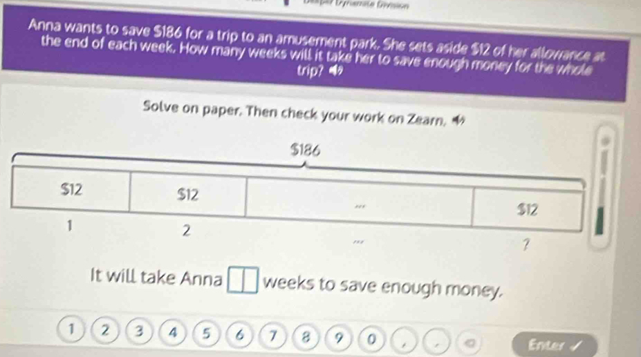 Let Lynanate Gésion 
Anna wants to save $186 for a trip to an amusement park. She sets aside $12 of her allowance at 
the end of each week. How many weeks will it take her to save enough money for the whole 
trip? 
Solve on paper. Then check your work on Zearn. 1 
It will take Anna weeks to save enough money.
1 2 3 4 5 6 7 8 9 0 Enter