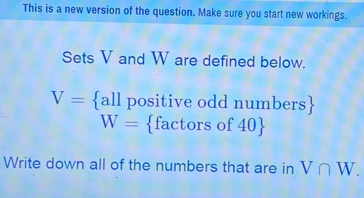 This is a new version of the question. Make sure you start new workings. 
Sets V and W are defined below. 
a
V= a ll positive odd numbers 1.
W= factors of40
Write down all of the numbers that are in V∩ W.