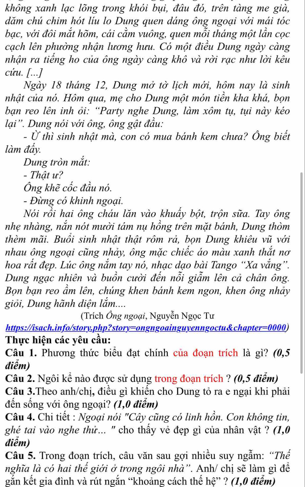 không xanh lạc lõng trong khói bụi, đâu đó, trên tàng me già,
dăm chú chim hót líu lo Dung quen dáng ông ngoại với mái tóc
bạc, với đôi mắt hõm, cái cằm vuông, quen mỗi tháng một lần cọc
cạch lên phường nhận lương hưu. Có một điều Dung ngày càng
nhận ra tiếng ho của ông ngày càng khô và rời rạc như lời kêu
cứu. [...]
Ngày 18 tháng 12, Dung mở tờ lịch mới, hôm nay là sinh
nhật của nó. Hôm qua, mẹ cho Dung một món tiền kha khá, bọn
bạn reo lên inh ỏi: “Party nghe Dung, làm xôm tụ, tụi này kéo
lại''. Dung nói với ông, ông gật đầu:
- Ở thì sinh nhật mà, con có mua bánh kem chưa? Ông biết
làm đấy.
Dung tròn mắt:
- Thật ư?
Ông khẽ cốc đầu nó.
- Đừng có khinh ngoại.
Nói rồi hai ông cháu lăn vào khuẩy bột, trộn sữa. Tay ông
nhẹ nhàng, nắn nót mười tám nụ hồng trên mặt bánh, Dung thòm
thèm mãi. Buổi sinh nhật thật rôm rả, bọn Dung khiêu vũ với
nhau ông ngoại cũng nhảy, ông mặc chiếc áo màu xanh thắt nơ
hoa rất đẹp. Lúc ông nắm tay nó, nhạc dạo bài Tango “Xa vắng”.
Dung ngạc nhiên và buồn cười đến nỗi giẫm lên cả chân ông.
Bọn bạn reo ầm lên, chúng khen bánh kem ngon, khen ông nhảy
giỏi, Dung hãnh diện lắm....
(Trích Ông ngoại, Nguyễn Ngọc Tư
https://isach.info/story.php?story=ongngoainguyenngoctu&chapter=0000)
Thực hiện các yêu cầu:
Câu 1. Phương thức biểu đạt chính của đoạn trích là gì? (0,5
điễm)
Câu 2. Ngôi kể nào được sử dụng trong đoạn trích ? (0,5 điểm)
Câu 3.Theo anh/chị, điều gì khiến cho Dung tỏ ra e ngại khi phải
đến sống với ông ngoại? (1,0 điễm)
Câu 4. Chi tiết : Ngoại nói "Cây cũng có linh hồn. Con không tin,
ghé tai vào nghe thử... '' cho thấy vẻ đẹp gì của nhân vật ? (1,0
điểm)
Câu 5. Trong đoạn trích, câu văn sau gợi nhiều suy ngẫm: “Thế
nghĩa là có hai thế giới ở trong ngôi nhà''. Anh/ chị sẽ làm gì để
gắn kết gia đình và rút ngắn “khoảng cách thế hệ” ? (1,0 điểm)