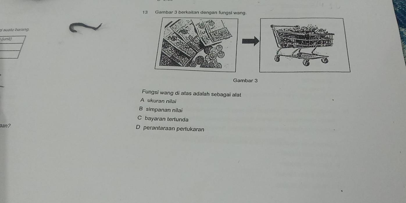 Gambar 3 berkaitan dengan fungsi wang.
ci suatu barang.

Gambar 3
Fungsi wang di atas adalah sebagai alat
A ukuran nilai
B simpanan nilai
C bayaran tertunda
aan? D perantaraan pertukaran