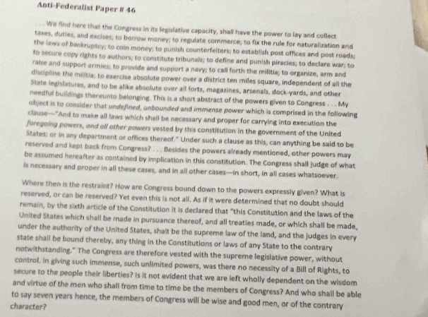 Anti-Federalist Paper # 46
We find here that the Congress in its legislative capacity, shall have the power to lay and collect
taxes, duties, and excises; to borrow money; to regulate commerce; to fix the rule for naturalization and
the laws of bankruptcy; to coin money; to punish counterfeiters; to establish post offices and post roads;
to secure copy rights to authors; to constitute tribunals; to define and punish piracies; to declare war; to
raise and support armies; to provide and support a navy; to call forth the militia; to organize, arm and
discipline the militia; to exercise absolute power over a district ten miles square, independent of all the
State legislatures, and to be alike absolute over all forts, magazines, arsenals, dock-yards, and other
needful buildings thereunto belonging. This is a short abstract of the powers given to Congress . . . My
object is to consider that undefined, unbounded and immense power which is comprised in the following
clause—"And to make all laws which shall be necessary and proper for carrying into execution the
foregoing powers, and all other powers vested by this constitution in the government of the United
States; or in any department or offices thereof." Under such a clause as this, can anything be said to be
reserved and kept back from Congress? . . . Besides the powers already mentioned, other powers may
be assumed hereafter as contained by implication in this constitution. The Congress shall judge of what
is necessary and proper in all these cases, and in all other cases—in short, in all cases whatsoever.
Where then is the restraint? How are Congress bound down to the powers expressly given? What is
reserved, or can be reserved? Yet even this is not all. As if it were determined that no doubt should
remain, by the sixth article of the Constitution it is declared that “this Constitution and the laws of the
United States which shall be made in pursuance thereof, and all treaties made, or which shall be made,
under the authority of the United States, shalt be the supreme law of the land, and the judges in every
state shall be bound thereby, any thing in the Constitutions or laws of any State to the contrary
notwithstanding." The Congress are therefore vested with the supreme legislative power, without
control. in giving such immense, such unlimited powers, was there no necessity of a Bill of Rights, to
secure to the people their liberties? Is it not evident that we are left wholly dependent on the wisdom
and virtue of the men who shall from time to time be the members of Congress? And who shall be able
to say seven years hence, the members of Congress will be wise and good men, or of the contrary
character?