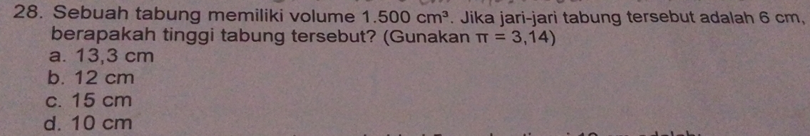 Sebuah tabung memiliki volume 1.500cm^3. Jika jari-jari tabung tersebut adalah 6 cm,
berapakah tinggi tabung tersebut? (Gunakan π =3,14)
a. 13,3 cm
b. 12 cm
c. 15 cm
d. 10 cm