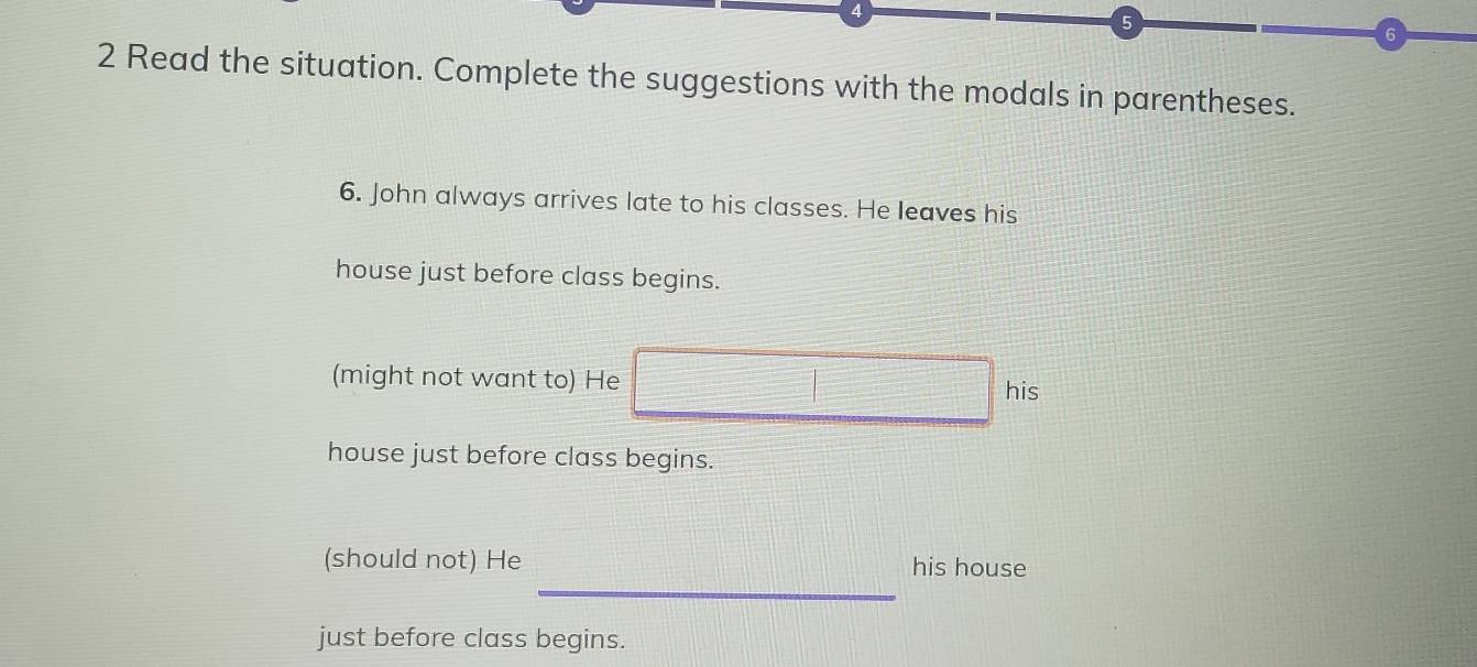 4 
5 
6 
2 Read the situation. Complete the suggestions with the modals in parentheses. 
6. John always arrives late to his classes. He leaves his 
house just before class begins. 
(might not want to) He 
his 
house just before class begins. 
_ 
(should not) He his house 
just before class begins.