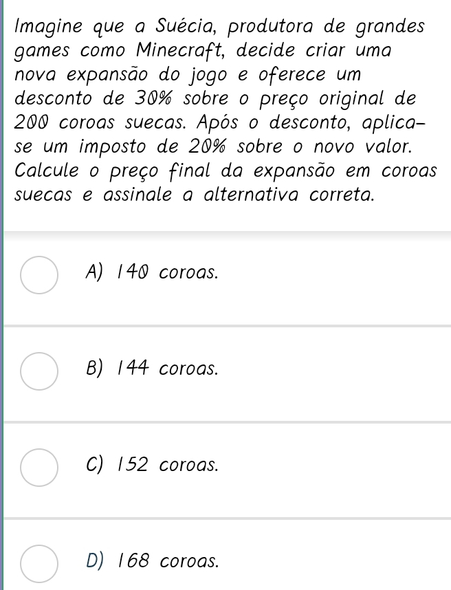 Imagine que a Suécia, produtora de grandes
games como Minecraft, decide criar uma
nova expansão do jogo e oferece um
desconto de 30% sobre o preço original de
200 coroas suecas. Após o desconto, aplica-
se um imposto de 20% sobre o novo valor.
Calcule o preço final da expansão em coroas
suecas e assinale a alternativa correta.
A) 140 coroas.
B) 144 coroas.
C) 152 coroas.
D) 168 coroas.